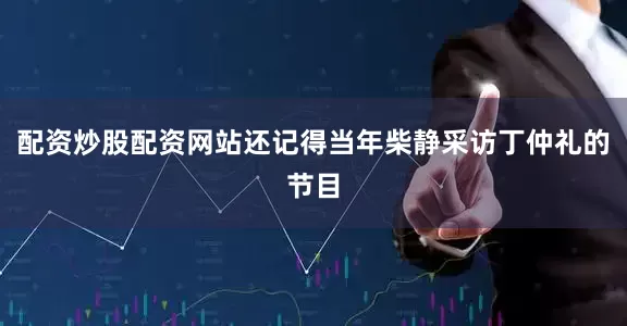 配资炒股配资网站还记得当年柴静采访丁仲礼的节目