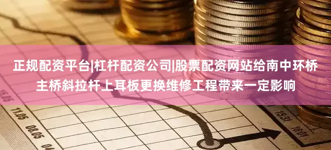正规配资平台|杠杆配资公司|股票配资网站给南中环桥主桥斜拉杆上耳板更换维修工程带来一定影响