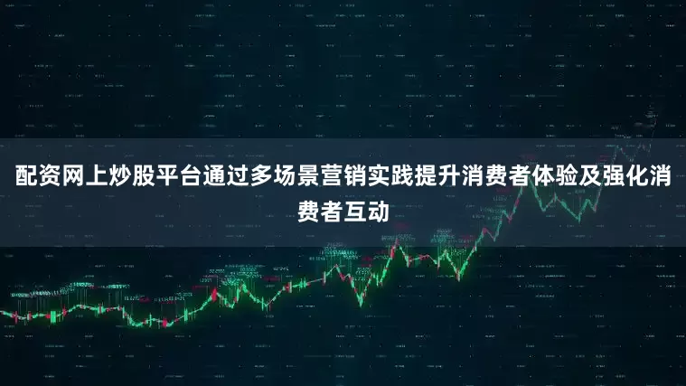 配资网上炒股平台通过多场景营销实践提升消费者体验及强化消费者互动