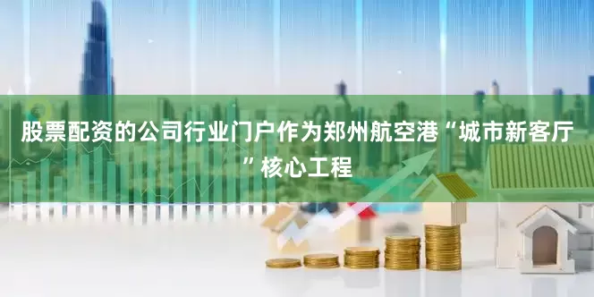 股票配资的公司行业门户作为郑州航空港“城市新客厅”核心工程
