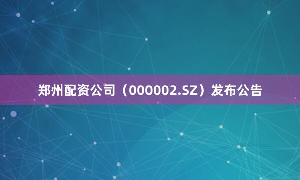 郑州配资公司（000002.SZ）发布公告