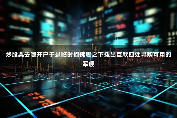 炒股票去哪开户于是临时抱佛脚之下拨出巨款四处寻购可用的军舰