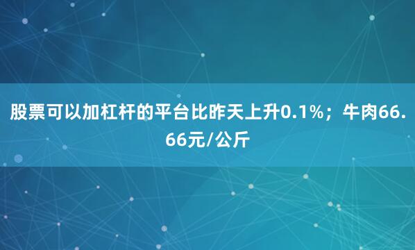 股票可以加杠杆的平台比昨天上升0.1%；牛肉66.66元/公斤