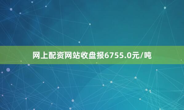 网上配资网站收盘报6755.0元/吨