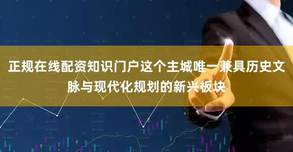 正规在线配资知识门户这个主城唯一兼具历史文脉与现代化规划的新兴板块