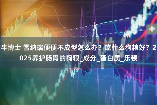 牛博士 雪纳瑞便便不成型怎么办?吃什么狗粮好?2025养护肠胃的狗粮_成分_蛋白质_乐顿