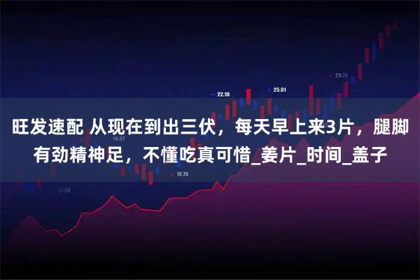 旺发速配 从现在到出三伏,每天早上来3片,腿脚有劲精神足,不懂吃真可惜_姜片_时间_盖子