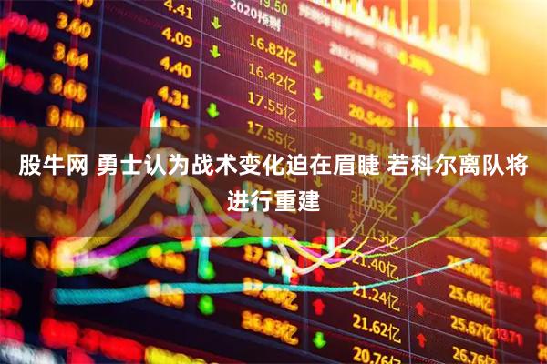 股牛网 勇士认为战术变化迫在眉睫 若科尔离队将进行重建