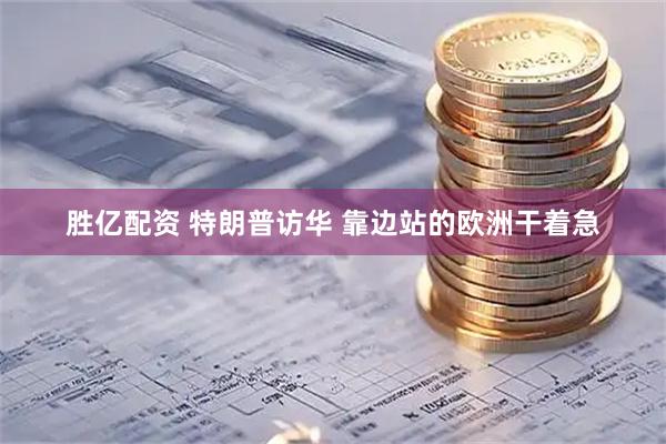 胜亿配资 特朗普访华 靠边站的欧洲干着急