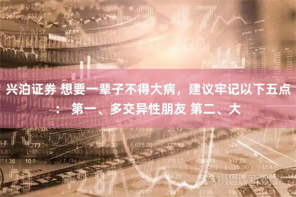 兴泊证券 想要一辈子不得大病，建议牢记以下五点： 第一、多交异性朋友 第二、大
