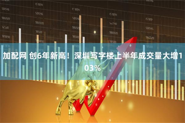 加配网 创6年新高！深圳写字楼上半年成交量大增103%