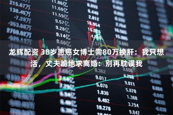 龙辉配资 38岁患癌女博士需80万换肝：我只想活，丈夫跪地求离婚：别再耽误我