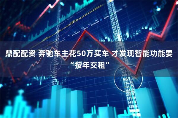 鼎配配资 奔驰车主花50万买车 才发现智能功能要“按年交租”